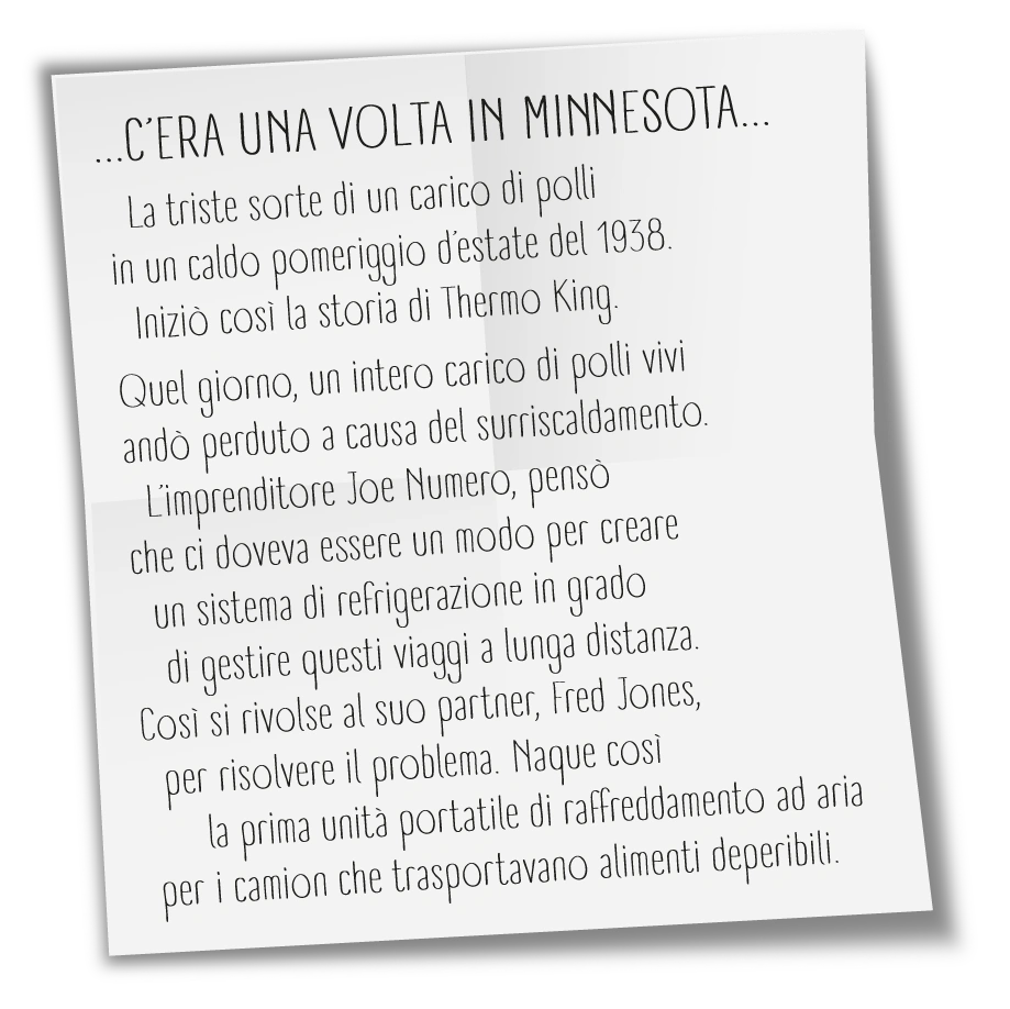 La triste sorte di un carico di polli in un caldo pomeriggio d’estate del 1938. Iniziò così la storia di Thermo King. Quel giorno, un intero carico di polli vivi andò perduto a causa del surriscaldamento. L’imprenditore Joe Numero, pensò che ci doveva essere un modo per creare un sistema di refrigerazione in grado di gestire questi viaggi a lunga distanza. Così si rivolse al suo partner, Fred Jones, per risolvere il problema. Nacque così la prima unità portatile di raffreddamento ad aria per i camion che trasportavano alimenti deperibili.